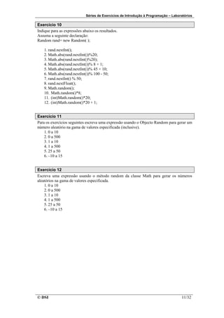 Séries de Exercícios de Introdução à Programação – Laboratórios

Exercício 10
Indique para as expressões abaixo os resultados.
Assuma a seguinte declaração:
Random rand= new Random( );

    1. rand.nextInt();
    2. Math.abs(rand.nextInt())%20;
    3. Math.abs(rand.nextInt()%20);
    4. Math.abs(rand.nextInt())% 8 + 1;
    5. Math.abs(rand.nextInt())% 45 + 10;
    6. Math.abs(rand.nextInt())% 100 - 50;
    7. rand.nextInt() % 50;
    8. rand.nextFloat();
    9. Math.random();
    10. Math.random()*8;
    11. (int)Math.random()*20;
    12. (int)Math.random()*20 + 1;


Exercício 11
Para os exercícios seguintes escreva uma expressão usando o Objecto Random para gerar um
número aleatório na gama de valores especificada (inclusive).
    1. 0 a 10
    2. 0 a 500
    3. 1 a 10
    4. 1 a 500
    5. 25 a 50
    6. –10 a 15


Exercício 12
Escreva uma expressão usando o método random da classe Math para gerar os números
aleatórios na gama de valores especificada.
    1. 0 a 10
    2. 0 a 500
    3. 1 a 10
    4. 1 a 500
    5. 25 a 50
    6. –10 a 15




© DSI                                                                                11/32
 