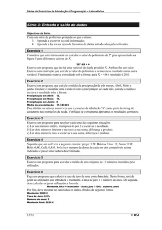 Séries de Exercícios de Introdução à Programação – Laboratórios




Série 3: Entrada e saída de dados

Objectivos da Série:
Com esta série de problemas pretende-se que o aluno:
   3. Aprenda a escrever no ecrã informação;
   4. Aprenda a ler varios tipos de formatos de dados introduzidos pelo utilizador.

Exercício 1
Considere que está interessado em calcular o valor do polinómio de 2º grau apresentado na
figura 5 para diferentes valores de X.
                                         3X2 -8X + 4
Escreva um programa que inclui uma variável de dupla precisão X. Atribua-lhe um valor.
Escreva uma instrução que calcule o valor do polinómio e armazene o resultado numa outra
variável. Finalmente escreva o resultado sob a forma: para X = 4.0 o resultado é 20.0.

Exercício 2
Escreva um programa que calcule a média de precipitação de três meses, Abril, Maio e
junho. Declare e inicialize uma variável com a precipitação de cada mês, calcule a média e
escreva o resultado soba a forma:
Precipitação em Abril:   12.
Precipitação em Maio:    14.
Precipitação em Junho    8
Média da precipitação:   11.333333
Para alinhar os valores numéricos use o caracter de tabulação ‘t’ como parte da string de
caracteres nas instruções de saída. Verifique se o programa apresenta os resultados correctos.

Exercício 3
Escreva um programa para resolver cada uma das seguintes situações
a) Ler um número inteiro, multiplicá-lo por 2 e escrever o resultado.
b) Ler dois números inteiros e escrever a sua soma, diferença e produto.
c) Ler dois números reais e escrever a sua soma, diferença e produto.

Exercício 4
Suponha que um café tem a seguinte ementa: prego: 3.5€, Batatas fritas: 1€, Sumo: 0.9€,
Bolo: 0,8€, Café: 0,45€. Solicite o numero de doses de cada um dos comestíveis acima
indicados e passe uma factura descriminada.

Exercício 5
Escreva um programa para calcular a média de um conjunto de 10 números inseridos pelo
utilizador.

Exercício 6
Faça um programa que calcule a taxa de juro de uma conta bancária. Desta forma, terá de
pedir ao utilizador que introduza o montante, a taxa de juro e o número de anos. De seguida,
deve calcular os juros utilizando a formula:
                Montante_final = montante * (taxa_juro / 100) * numero_anos
Por fim, deve mostrar no ecrã todos os dados obtidos da seguinte forma:
Montante: 5000 €
Taxa de Juro: 2,5%
Numero de anos: 5
Montante final: 5625 €




12/32                                                                                  © DSI
 