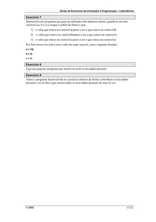 Séries de Exercícios de Introdução à Programação – Laboratórios

Exercício 7
Desenvolva um programa que peça ao utilizador três números inteior, guarde-os em três
variaveis (a, b e c) e troque a ordem de forma a que:
    1) o valor que estava na variavel a passe a ser o que estava na variavel b;
    2)    o valor que estava na variavel b passe a ser o que estava na variavel c;
    3) o valor que estava na variavel c passe a ser o que estava na variavel a;
Por fim escreva no ecrã o novo valor de cada variavel, com o seguinte formato:
a = 10;

b = 4;

c = 1;


Exercício 8
Faça um pequeno programa que mostre no ecrã os seu dados pessoais.

Exercício 9
Altere o programa desenvolvido no exercício anterior de forma a introduzir os seu dados
pessoais e só no fim é que mostra todos os seus dados pessoais de uma só vez.




© DSI                                                                                  13/32
 