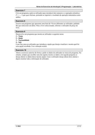 Séries de Exercícios de Introdução à Programação – Laboratórios

Exercício 7
Crie um programa, pede ao utilizador para introduzir dois números e a operação aritmética
(*, /, -, +) que quer efectuar, pretende-se imprimir o resultado da operação matemática entre
ambos.

Exercício 8
Escreva um programa que apresente uma lista de 5 livros diferentes ao utilizador, pedindo-
lhe que seleccione um deles. Para o livro seleccionado, informe o utilizador do preço do
livro.

Exercício 9
Desenvolva um programa que mostra ao utilizador o seguinte menu:
1 – Nome
2 – Idade
3 – Nacionalidade
4 – Sair
E por fim, peça ao utilizador que introduza a opção que deseja visualizar e mostra qual foi
essa opção escolhida. Use a intrução switch.

Exercício 10
Altere o exercicio anterior de forma a pedir os dados do utilizador no inicio do programa. No
entanto, sempre que escolher uma das opções mostra os dados e de seguida pergunta se
deseja alterar os dados dessa mesma opção. Caso o utilizador deseje alterar deve alterar e
depois mostrar toda a informação do utilizador.




© DSI                                                                                   15/32
 
