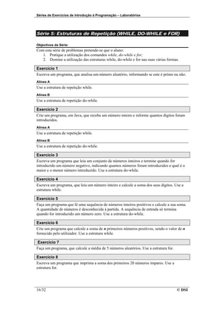 Séries de Exercícios de Introdução à Programação – Laboratórios




Série 5: Estruturas de Repetição (WHILE, DO-WHILE e FOR)

Objectivos da Série:
Com esta série de problemas pretende-se que o aluno:
   1. Pratique a utilização dos comandos while, do-while e for;
   2. Domine a utilização das estruturas while, do-while e for nas suas várias formas.

Exercício 1
Escreva um programa, que analisa um número aleatório, informando se este é primo ou não.
Alínea A
Use a estrutura de repetição while.
Alínea B
Use a estrutura de repetição do-while.

Exercício 2
Crie um programa, em Java, que receba um número inteiro e informe quantos dígitos foram
introduzidos.
Alínea A
Use a estrutura de repetição while.
Alínea B
Use a estrutura de repetição do-while.

Exercício 3
Escreva um programa que leia um conjunto de números inteiros e termine quando for
introduzido um número negativo, indicando quantos números foram introduzidos e qual é o
maior e o menor número introduzido. Use a estrutura do-while.

Exercício 4
Escreva um programa, que leia um número inteiro e calcule a soma dos seus dígitos. Use a
estrutura while.

Exercício 5
Faça um programa que lê uma sequência de números inteiros positivos e calcule a sua soma.
A quantidade de números é desconhecida à partida. A sequência de entrada só termina
quando for introduzido um número zero. Use a estrutura do-while.

Exercício 6
Crie um programa que calcule a soma de n primeiros números positivos, sendo o valor de n
fornecido pelo utilizador. Use a estrutura while.

 Exercício 7
Faça um programa, que calcule a média de 5 números aleatórios. Use a estrutura for.

Exercício 8
Escreva um programa que imprima a soma dos primeiros 20 números ímpares. Use a
estrutura for.




16/32                                                                                 © DSI
 