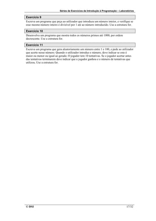 Séries de Exercícios de Introdução à Programação – Laboratórios

Exercício 9
Escreva um programa que peça ao utilizador que introduza um número inteior, e verifique se
esse mesmo número inteiro é divisível por 1 até ao número introduzido. Use a estrutura for.

Exercício 10
Desenvolva um programa que mostra todos os números primos até 1000, por ordem
decrescente. Use a estrutura for.

Exercício 11
Escreva um programa que gera aleatoriamente um número entre 1 e 100, e pede ao utilizador
que acerte nesse número. Quando o utilizador introduz o número, deve indicar se este é
maior ou menor ou igual ao gerado. O jogador tem 10 tentativas. Se o jogador acertar antes
das tentativas terminarem deve indicar que o jogador ganhou e o número de tentativas que
utilizou. Use a estrutura for.




© DSI                                                                                17/32
 
