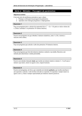 Séries de Exercícios de Introdução à Programação – Laboratórios



 Série 6: Métodos – Passagem de parâmetros

Objectivos da Série:

Com esta série de problemas pretende-se que o aluno:
   1. Pratique a utilização da passagem de parâmetros.
   2. Aprenda como interagir programas e subprogramas.

Exercício 1
Faça um programa para o cálculo da expressão f(x)=x 2 + 2x + 10, para os vários valores de
x. (Nota: considere x os primeiros 10 valores inteiros).


Exercício 2
Escreva um programa em que obtenha 2 números aleatórios, entre 1 e 20, e retorne o
máximo entre ambos.


Exercício 3
Faça um programa que calcula o cubo dos primeiros 10 números inteiros.


Exercício 4
Faça um programa que leia três números inteiros e calcule a sua média. Recorra a um
método para determinar a média pretendida.


Exercício 5
Escreva um método chamado sinal, que receba um número inteiro e retorne 1, -1 ou 0 caso o
número seja maior, menor ou igual a zero, respectivamente.


Exercício 6
Escreva um programa, em Java, que contenha um método potência, que receba uma base e
um expoente e calcule o valor da base elevado ao expoente. O expoente é sempre maior ou
igual a zero e, a base é sempre representado por números inteiros positivos.




18/32                                                                                 © DSI
 