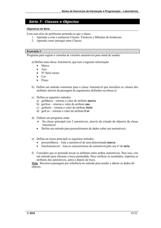 Séries de Exercícios de Introdução à Programação – Laboratórios



 Série 7: Classes e Objectos

Objectivos da Série:

Com esta série de problemas pretende-se que o aluno:
   1. Aprenda a criar e instanciar Classes. Variáveis e Métodos de Instâncias.
   2. Aprenda como interagir entre Classes.


Exercício 1
Programa para registo e consulta de veículos automóveis para stand de usados.

    a) Defina uma classe Automóvel, que tem a seguinte informação
        • Marca
        • Ano
        • Nº Série motor
        • Cor
        • Preço

    b) Defina um método construtor para a classe Automóvel que inicializa os valores dos
       atributos através da passagem de argumentos definidos na alínea a)

    c) Defina os seguintes métodos
       a) getMarca – retorna o valor do atributo marca
       b) getAno – retorna o valor do atributo ano
       c) getSerie – retorna o valor do atributo Série
       d) getCor – retorna o valor do atributo Cor

    d) Elabore um programa onde:
        • Na classe principal cria 2 automóveis, através da criação de objectos da classe
           Automóvel.
       • Defina um método para preenchimento de dados sobre um automóveis.


    e) Defina na classe principal os seguintes métodos:
       • procuraMarca – lista o automóvel de uma determinada marca
       • listaAutomovel – lista as características do automóvel pelo seu nº de série.

    f) Considere que se pretende trocar os atributos entre ambos automóveis. Para isso, crie
        um método para efectuar a troca pretendida. Para verificar os resultados, imprima os
        atributos dos automóveis, antes e depois da troca.
    Nota : Recorra à passagem por referência no método para aceder e alterar os dados do
    objecto.




© DSI                                                                                   19/32
 