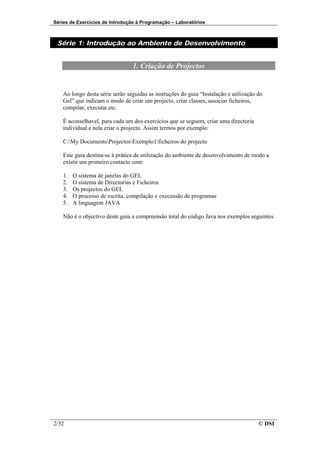 Séries de Exercícios de Introdução à Programação – Laboratórios



 Série 1: Introdução ao Ambiente de Desenvolvimento


                                 1. Criação de Projectos


    Ao longo desta série serão seguidas as instruções do guia “Instalação e utilização do
    Gel” que indicam o modo de criar um projecto, criar classes, associar ficheiros,
    compilar, executar,etc.

    É aconselhavel, para cada um dos exercícios que se seguem, criar uma directoria
    individual e nela criar o projecto. Assim termos por exemplo:

    C:My DocumentsProjectosExemplo1ficheiros do projecto

    Este guia destina-se à prática de utilização do ambiente de desenvolvimento de modo a
    existir um primeiro contacto com:

    1.   O sistema de janelas do GEL
    2.   O sistema de Directorias e Ficheiros
    3.   Os projectos do GEL
    4.   O processo de escrita, compilação e execussão de programas
    5.   A linguagem JAVA

    Não é o objectivo deste guia a compreensão total do código Java nos exemplos seguintes




2/32                                                                                   © DSI
 