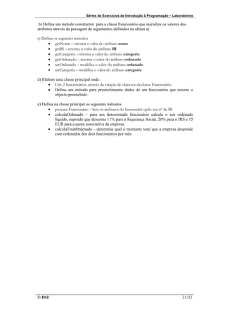 Séries de Exercícios de Introdução à Programação – Laboratórios

 b) Defina um método constructor para a classe Funcionário que inicialize os valores dos
atributos através da passagem de argumentos definidos na alínea a)

c) Defina os seguintes métodos
      • getNome – retorna o valor do atributo nome
      • getBI – retorna o valor do atributo BI
      • getCategoria – retorna o valor do atributo categoria
      • getOrdenado – retorna o valor do atributo ordenado
      • setOrdenado – modifica o valor do atributo ordenado
      • setCategoria – modifica o valor do atributo categoria

d) Elabore uma classe principal onde :
      • Crie 2 funcionários, através da criação de objectos da classe Funcionário
      • Defina um método para preenchimento dados de um funcionário que retorne o
          objecto preenchido.

e) Defina na classe principal os seguintes métodos
      • procura Funcionário – lista os atributos do funcionário pelo seu nº de BI
      • calculaOrdenado – para um determinado funcionário calcula o seu ordenado
          líquido, supondo que desconta 11% para a Segurança Social, 20% para o IRS e 15
          EUR para a quota associativa da empresa.
      • calculaTotalOrdenado – determina qual o montante total que a empresa despende
          com ordenados dos dois funcionários por mês.




© DSI                                                                                21/32
 