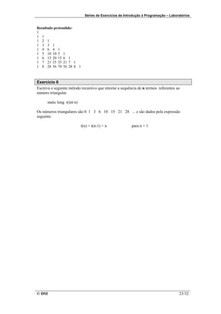 Séries de Exercícios de Introdução à Programação – Laboratórios


Resultado pretendido:
1
1 1
1 2 1
1 3 3 1
1 4 6 4 1
1 5 10 10 5 1
1 6 15 20 15 6 1
1 7 21 35 35 21 7 1
1 8 28 56 70 56 28 8 1



Exercício 6
Escreva o seguinte método recursivo que retorne a sequência de n termos referentes ao
número triangular.

      static long t(int n)

Os números triangulares são 0 1 3 6 10 15 21 28 ... e são dados pela expressão
seguinte:

                             t(n) = t(n-1) + n             para n > 1




© DSI                                                                                  23/32
 