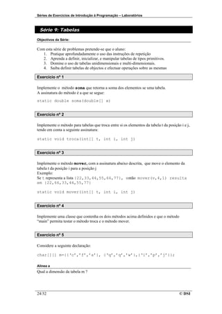 Séries de Exercícios de Introdução à Programação – Laboratórios



 Série 9: Tabelas

Objectivos da Série:

Com esta série de problemas pretende-se que o aluno:
   1. Pratique aprofundadamente o uso das instruções de repetição
   2. Aprenda a definir, inicializar, e manipular tabelas de tipos primitivos.
   3. Domine o uso de tabelas unidimensionais e multi-dimensionais.
   4. Saiba definir tabelas de objectos e efectuar operações sobre as mesmas

Exercício nº 1

Implemente o método soma que retorna a soma dos elementos se uma tabela.
A assinatura do método é a que se segue:
static double soma(double[] x)


Exercício nº 2

Implemente o método para tabelas que troca entre si os elementos da tabela t da posição i e j,
tendo em conta a seguinte assinatura:

static void troca(int[] t, int i, int j)


Exercício nº 3

Implemente o método mover, com a assinatura abaixo descrita, que move o elemento da
tabela t da posição i para a posição j
Exemplo:
Se t representa a lista {22,33,44,55,66,77}, então mover(v,4,1) resulta
em {22,66,33,44,55,77}

static void mover(int[] t, int i, int j)


Exercício nº 4

Implemente uma classe que contenha os dois métodos acima definidos e que o método
“main” permita testar o método troca e o método mover.


Exercício nº 5

Considere a seguinte declaração:

char[][] m={{‘c’,’f’,’a’}, {‘q’,’q’,’w’},{‘i’,’p’,’j’}};

Alínea a
Qual a dimensão da tabela m ?




24/32                                                                                  © DSI
 