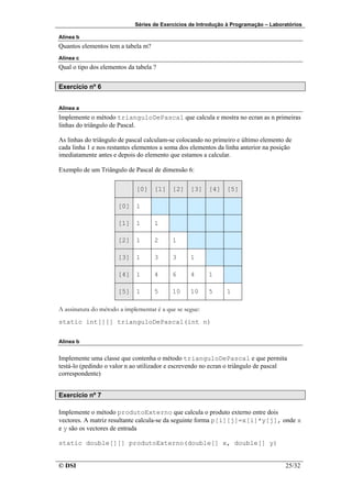 Séries de Exercícios de Introdução à Programação – Laboratórios

Alínea b
Quantos elementos tem a tabela m?
Alínea c
Qual o tipo dos elementos da tabela ?


Exercício nº 6


Alinea a
Implemente o método trianguloDePascal que calcula e mostra no ecran as n primeiras
linhas do triângulo de Pascal.

As linhas do triângulo de pascal calculam-se colocando no primeiro e último elemento de
cada linha 1 e nos restantes elementos a soma dos elementos da linha anterior na posição
imediatamente antes e depois do elemento que estamos a calcular.

Exemplo de um Triângulo de Pascal de dimensão 6:

                             [0] [1] [2] [3] [4] [5]

                      [0] 1

                      [1] 1         1

                      [2] 1         2      1

                      [3] 1         3      3      1

                      [4] 1         4      6      4      1

                      [5] 1         5      10     10     5     1

A assinatura do método a implementar é a que se segue:
static int[][] trianguloDePascal(int n)


Alinea b


Implemente uma classe que contenha o método trianguloDePascal e que permita
testá-lo (pedindo o valor n ao utilizador e escrevendo no ecran o triângulo de pascal
correspondente)


Exercício nº 7

Implemente o método produtoExterno que calcula o produto externo entre dois
vectores. A matriz resultante calcula-se da seguinte forma p[i][j]=x[i]*y[j], onde x
e y são os vectores de entrada

static double[][] produtoExterno(double[] x, double[] y)


© DSI                                                                                25/32
 