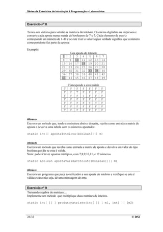 Séries de Exercícios de Introdução à Programação – Laboratórios




Exercício nº 8

Temos um sistema para validar as matrizes do totoloto. O sistema digitaliza os impressos e
converte cada aposta numa matriz de booleanos de 7 x 7. Cada elemento da matriz
corresponde um número de 1-49 e se este tiver o valor lógico verdade significa que o número
correspondente faz parte da aposta:

Exemplo:
                                   Esta aposta do totoloto
                            1     2     3    4     5     6     7
                            8     9 10 11 12 13               14
                            15    16 17 18 19 20              21
                            22    23 24 25 26 27              28
                            29    30 31 32 33 34              35
                            36    37 38 39 40 41              42
                            43    44 45 46 47 48              49

                                  Corresponde a esta matriz
                              T    F F F F F                  F
                              F    F T F F F                  F
                              F    F F T F F                  F
                              F    F F F F F                  F
                              F    F F F T T                  F
                              F    F F F F F                  F
                              T    F F F F F                  F


Alinea a
Escreva um método que, tendo a assinatura abaixo descrita, receba como entrada a matriz de
aposta e devolva uma tabela com os números apostados:

static int[] apostaTotoloto(boolean[][] m)


Alinea b
Escreva um método que receba como entrada a matriz de aposta e devolva um valor do tipo
boolean que diz se esta é valida.
Nota: poderá haver apostas múltiplas, com 7,8,9,10,11, e 12 números

static boolean apostaValidaTotoloto(boolean[][] m)


Alinea c
Escreva um programa que peça ao utilizador a sua aposta do totoloto e verifique se esta é
válida e caso não seja, dê uma mensagem de erro.


Exercício nº 9
Treinando álgebra de matrizes....
Implemente um método que multiplique duas matrizes de inteiros.

static int[ ][ ] produtoMatrizes(int[ ][ ] m1, int[ ][ ]m2)



26/32                                                                                 © DSI
 