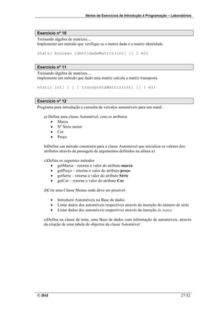 Séries de Exercícios de Introdução à Programação – Laboratórios




Exercício nº 10
Treinando álgebra de matrizes....
Implemente um método que verifique se a matriz dada é a matriz identidade.

static boolean identidadeMatriz(int[ ][ ] m1)


Exercício nº 11
Treinando álgebra de matrizes....
Implemente um método que dado uma matriz calcula a matriz transposta.

static int[ ] [ ] transpostaMatriz(int[ ][ ] m1)


Exercício nº 12
Programa para introdução e consulta de veículos automóveis para um stand .

   a) Defina uma classe Automóvel, com os atributos
       • Marca
       • Nº Série motor
       • Cor
       • Preço

   b)Defina um método construtor para a classe Automóvel que inicializa os valores dos
   atributos através da passagem de argumentos definidos na alínea a)

   c)Defina os seguintes métodos
      • getMarca – retorna o valor do atributo marca
      • getPreço – retorna o valor do atributo preço
      • getSerie – retorna o valor do atributo Série
      • getCor – retorna o valor do atributo Cor

   d)Crie uma Classe Menus onde deve ser possível:

        •   Introduzir Automóveis na Base de dados
        •   Listar dados dos automóveis respectivos através da inserção do número de série
        •   Listar dados dos automóveis respectivos através da inserção da marca

   e)Defina na classe de teste, uma Base de dados com informação de automóveis, através
   da criação de uma tabela de objectos da classe Automóvel




© DSI                                                                                27/32
 