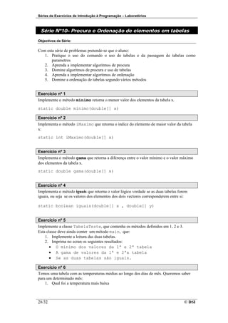 Séries de Exercícios de Introdução à Programação – Laboratórios



 Série Nº10– Procura e Ordenação de elementos em tabelas

Objectivos da Série:

Com esta série de problemas pretende-se que o aluno:
   1. Pratique o uso do comando o uso de tabelas e da passagem de tabelas como
       parametros
   2. Aprenda a implementar algoritmos de procura
   3. Domine algoritmos de procura e uso de tabelas
   4. Aprenda a implementar algoritmos de ordenação
   5. Domine a ordenação de tabelas segundo vários métodos


Exercício nº 1
Implemente o método minimo retorna o menor valor dos elementos da tabela x.
static double minimo(double[] x)

Exercício nº 2
Implementa o método iMaximo que retorna o indice do elemento de maior valor da tabela
x:
static int iMaximo(double[] x)


Exercício nº 3
Implementa o método gama que retorna a diferença entre o valor mínimo e o valor máximo
dos elementos da tabela x.
static double gama(double[] x)


Exercício nº 4
Implementa o método iguais que retorna o valor lógico verdade se as duas tabelas forem
iguais, ou seja se os valores dos elementos dos dois vectores corresponderem entre si:

static boolean iguais(double[] x , double[] y)


Exercício nº 5
Implemente a classe TabelaTeste, que contenha os métodos definidos em 1, 2 e 3.
Esta classe deve ainda conter um método main, que:
    1. Implemente a leitura das duas tabelas.
    2. Imprima no ecran os seguintes resultados:
       • O mínimo dos valores da 1ª e 2ª tabela
       • A gama de valores da 1ª e 2ªa tabela
       • Se as duas tabelas são iguais.

Exercício nº 6
Temos uma tabela com as temperaturas médias ao longo dos dias de mês. Queremos saber
para um determinado mês:
    1. Qual foi a temperatura mais baixa



28/32                                                                               © DSI
 