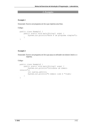 Séries de Exercícios de Introdução à Programação – Laboratórios



                                     2. Exemplos


   Exemplo 1

   Enunciado: Escreva um programa em Java que imprima uma frase.

   Código:

        public class Exemplo1 {
            public static void main(String[] args) {
                System.out.println("Este é um programa simples");
            }
        }




   Exemplo 2

   Enunciado: Escreva um programa em Java que peça ao utilizador um número inteiro e o
              imprima.

   Código:

        public class Exemplo2 {
            public static void main(String[] args) {
                System.out.println("Introduza um número
        inteiro");
                int num=Le.umInt();
                System.out.println("O número lido é "+num);
            }
        }




© DSI                                                                               3/32
 