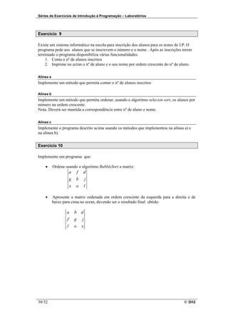 Séries de Exercícios de Introdução à Programação – Laboratórios




Exercício 9

Existe um sistema informático na escola para inscrição dos alunos para os testes de I.P. O
programa pede aos alunos que se inscrevem o número e o nome . Após as inscrições terem
terminado o programa disponibiliza várias funcionalidades:
    1. Conta o nº de alunos inscritos
    2. Imprime no ecran o nº de aluno e o seu nome por ordem crescente do nº de aluno.

Alínea a
Implemente um método que permita contar o nº de alunos inscritos

Alínea b
Implemente um método que permita ordenar ,usando o algoritmo selecion sort, os alunos por
número na ordem crescente.
Nota. Deverá ser mantida a correspondência entre nº de aluno e nome.

Alínea c
Implemente o programa descrito acima usando os métodos que implementou na alínea a) e
na alínea b).


Exercício 10

Implemente um programa que:

    •      Ordene usando o algoritmo BubbleSort a matriz:
                       a       f   d
                       g   b           j
                       x   o           l

    •      Apresente a matriz ordenada em ordem crescente da esquerda para a direita e de
           baixo para cima no ecran, devendo ser o resultado final obtido:

                   a       b       d
                   f       g       j
                   l       o       x




30/32                                                                                © DSI
 