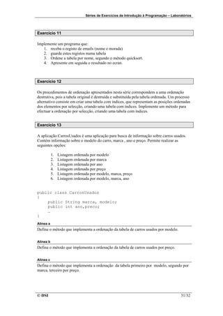Séries de Exercícios de Introdução à Programação – Laboratórios




Exercício 11

Implemente um programa que:
   1. receba o registo de emails (nome e morada)
   2. guarde estes registos numa tabela
   3. Ordene a tabela por nome, segundo o método quicksort.
   4. Apresente em seguida o resultado no ecran.



Exercício 12

Os procedimentos de ordenação apresentados nesta série correspondem a uma ordenação
destrutiva, pois a tabela original é destruída e substituída pela tabela ordenada. Um processo
alternativo consiste em criar uma tabela com índices, que representam as posições ordenadas
dos elementos por selecção, criando uma tabela com índices. Implemente um método para
efectuar a ordenação por selecção, criando uma tabela com índices.


Exercício 13

A aplicação CarrosUsados é uma aplicação para busca de informação sobre carros usados.
Contém informação sobre o modelo do carro, marca , ano e preço. Permite realizar as
seguintes opções:

           1.   Listagem ordenada por modelo
           2.   Listagem ordenada por marca
           3.   Listagem ordenada por ano
           4.   Listagem ordenada por preço
           5.   Listagem ordenada por modelo, marca, preço
           6.   Listagem ordenada por modelo, marca, ano


public class CarrosUsados
{
    public String marca, modelo;
    public int ano,preco;
    …
}
Alínea a
Defina o método que implementa a ordenação da tabela de carros usados por modelo.

Alínea b
Defina o método que implementa a ordenação da tabela de carros usados por preço.

Alínea c
Defina o método que implementa a ordenação da tabela primeiro por modelo, segundo por
marca, terceiro por preço.




© DSI                                                                                   31/32
 