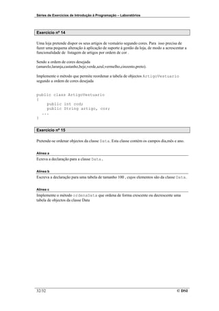 Séries de Exercícios de Introdução à Programação – Laboratórios




Exercício nº 14

Uma loja pretende dispor os seus artigos de vestuário segundo cores. Para isso precisa de
fazer uma pequena alteração à aplicação de suporte à gestão da loja, de modo a acrescentar a
funcionalidade de listagem de artigos por ordem de cor .

Sendo a ordem de cores desejada
(amarelo,laranja,castanho,beje,verde,azul,vermelho,cinzento,preto).

Implemente o método que permite reordenar a tabela de objectos ArtigoVestuario
segundo a ordem de cores desejada


public class ArtigoVestuario
{
    public int cod;
    public String artigo, cor;
  ...
}


Exercício nº 15

Pretende-se ordenar objectos da classe Data. Esta classe contém os campos dia,mês e ano.


Alínea a
Ecreva a declaração para a classe Data.


Alínea b
Escreva a declaração para uma tabela de tamanho 100 , cujos elementos são da classe Data.


Alínea c
Implemente o método ordenaData que ordena de forma crescente ou decrescente uma
tabela de objectos da classe Data




32/32                                                                                 © DSI
 