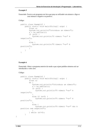 Séries de Exercícios de Introdução à Programação – Laboratórios

    Exemplo 5

    Enunciado: Escreva um programa em Java que peça ao utilizador um número e diga se
               esse número é negativo ou positivo.

    Código:

        public class Exemplo5 {
            public static void main(String[] args) {
                float a;
                System.out.println("Introduza um número");
                a = Le.umFloat();
                if (a<0) {
                    System.out.println("O número "+a+" é
        negativo");
                }
                else {
                    System.out.println("O número "+a+" é
        positivo");
                }
            }
        }




    Exemplo 6

    Enunciado: Altere o programa anterior de modo a que sejam pedidos números até ser
    introduzido o valor zero.

    Código:

        public class Exemplo6 {
            public static void main(String[] args) {
                float a;
                do {
                    System.out.println("Introduza um número");
                    a = Le.umFloat();
                    if (a<0) {
                       System.out.println("O número "+a+" é
        negativo");
                    }
                    else if (a>0) {
                       System.out.println("O número "+a+" é
        positivo");
                    }
                    else {
                       System.out.println("O número "+a+" não é
        positivo nem negativo");
                    }
                } while (a!=0);
            }
}




© DSI                                                                                5/32
 