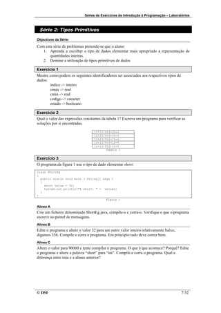 Séries de Exercícios de Introdução à Programação – Laboratórios



 Série 2: Tipos Primitivos

Objectivos da Série:

Com esta série de problemas pretende-se que o aluno:
   1. Aprenda a escolher o tipo de dados elementar mais apropriado à representação de
       quantidades inteiras.
   2. Domine a utilização de tipos primitivos de dados

Exercício 1
Mostre como podem os seguintes identificadores ser associados aos respectivos tipos de
dados:
       indice -> inteiro
       cmax -> real
       cmin -> real
       codigo -> caracter
       estado -> booleano

Exercício 2
Qual o valor das expressões constantes da tabela 1? Escreva um programa para verificar as
soluções por si encontradas.

                                   12*13/5%2+10-5
                                   12/13/5%2+10-5
                                   12%13/5%2+10-5
                                   12+13/5%5+10-5
                                   12-13/5%2+10-5
                                          Tabela 1


Exercício 3
O programa da figura 1 usa o tipo de dado elementar short:
class ShortEg
{
  public static void main ( String[] args )
  {
    short value = 32;
    System.out.println("A short: " + value);
  }
}
                                       Figura 1

Alínea A
Crie um ficheiro denominado ShortEg.java, compile-o e corra-o. Verifique o que o programa
escreve no painel de mensagens.
Alínea B
Edite o programa e altere o valor 32 para um outro valor inteiro relativamente baixo,
digamos 356. Compile e corra o programa. Em principio tudo deve correr bem.
Alínea C
Altere o valor para 90000 e tente compilar o programa. O que é que acontece? Porquê? Edite
o programa e altere a palavra “short” para “int”. Compile e corra o programa. Qual a
diferença entre esta e a alínea anterior?




© DSI                                                                                    7/32
 