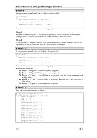 Séries de Exercícios de Introdução à Programação – Laboratórios

Exercício 4
O programa da figura 2 usa o tipo de dado elementar double:
class DoubleEg
{
  public static void main ( String[] args )
  {
    double value = 32;
    System.out.println("A double: " + value);
  }
}
                                       Figura 2

Alínea A
Compile e corra o programa. A saída (o que o programa escreve no painel de mensagens)
deste programa difere de alguma forma da saída da alínea A do exercício nº3?
Alínea B
Altere o valor da variável B para um valor que seja demasiado grande para uma variável do
tipo double. Vai precisar de usar notação científica para o conseguir.

Exercício 5
O programa da figura 3 usa o tipo de dados elementar char:
class CharEg
{
  public static void main ( String[] args )
  {
    char ch = 'A' ;
    System.out.println("A char: " + ch );
  }
}
                                       Figura 3
Experimente o seguinte:
   1) Troque o 'A' por 'Z' compile e corra o programa.
   2) Troque o 'A' por 'AA' tente compilar o programa.
   3) Troque o 'A' por ' ' compile e corra o programa. Note que existe um espaço entre
       as duas plicas.
   4) Troque o 'A' por '' tente compilar o programa. Note que não existe nada entre as
       duas plicas.
   5) Troque o 'A' por "A" tente compilar o programa.

Exercício 6
Para o programa apresentado na figura 4:
Public class IncrementaDecrementa
{ public static void main (String[] args)
   { Boolean b = false;
      char c = ‘r’;
      byte j = 127;
      short k 32767;
      Syste.out.println(“c= “ + c);
      ++c;
      System.outprintln(“c= “ + c);
      ++c;
      System.outprintln(“c= “ + c);
      Systemout.println(“j= “ + j);
      --j
      System.out.println(“j= “ + j);
      ++j;
      System.outprintln(“j= “ + j)
      System.out.println(“k= “ + k);
      K -=4;
      System.out.println(“k= “ + k);
      K +=5;




8/32                                                                                © DSI
 