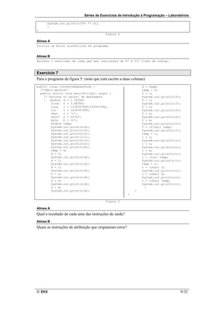 Séries de Exercícios de Introdução à Programação – Laboratórios

      System.out.println(“k= “+ k);
      }
}
                                          Figura 4

Alínea A
Corrija os erros sintácticos do programa.


Alínea B
Escreva o resultado de cada uma das instruções da 6ª à 21ª linha de código.



Exercício 7
Para o programa da figura 5: (note que está escrito a duas colunas)
public class ConverteExpandindo {                                 d = temp;
  /**Main method*/                                                temp = f;
  public static void main(String[] args) {                        f = l;
    // Escreve no painel de mensagens                             System.out.println(f);
    {   double d = 1.7E308;                                       f = i;
        float f = 3.4E38f;                                        System.out.println(f);
        long   l = 1234567890123456789L;                          f = c;
        int    i = 1234567890;                                    System.out.println(f);
        char   c = 'z';                                           f = s;
        short s = 32767;                                          System.out.println(f);
        byte   b = 127;                                           f = b;
        double temp;                                              System.out.println(f);
        System.out.println(d);                                    f = (float) temp;
        System.out.println(f);                                    System.out.println(f);
        System.out.println(l);                                    temp = i;
        System.out.println(i);                                    i = c;
        System.out.println(c);                                    System.out.println(i);
        System.out.println(s);                                    i = s;
        System.out.println(b);                                    System.out.println(i);
        temp = d;                                                 i = b;
        d = f;                                                    System.out.println(i);
        System.out.println(d);                                    i = (int) temp;
        d = l;                                                    System.out.println(i);
        System.out.println(d);                                    temp = c;
        d = i;                                                    c = (char) s;
        System.out.println(d);                                    System.out.println(c);
        d = c;                                                    c = (char) b;
        System.out.println(d);                                    System.out.println(c);
        d = s;                                                    c = (char) temp;
        System.out.println(d);                                    System.out.println(c);
        d = b;                                                      }
        System.out.println(d);                                }
                                                          }

                                          Figura 5

Alínea A
Qual a resultado de cada uma das instruções de saída?
Alínea B
Quais as instruções de atribuição que originaram erros?




© DSI                                                                                  9/32
 