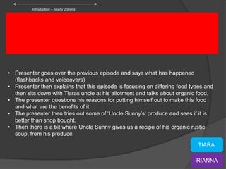 Introduction – nearly 20mins




• Presenter goes over the previous episode and says what has happened
  (flashbacks and voiceovers)
• Presenter then explains that this episode is focusing on differing food types and
  then sits down with Tiaras uncle at his allotment and talks about organic food.
• The presenter questions his reasons for putting himself out to make this food
  and what are the benefits of it.
• The presenter then tries out some of ‘Uncle Sunny’s’ produce and sees if it is
  better than shop bought.
• Then there is a bit where Uncle Sunny gives us a recipe of his organic rustic
  soup, from his produce.
                                                                            TIARA

                                                                            RIANNA
 