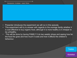 Development of subtopic – nearly 10mins




• Presenter introduces the experiment we will run in this episode.
• This experiment will try to answer with regards to the average family whether it
  is cost effective to buy organic food, although it is more healthy is it cheaper to
  be unhealthy.
• This will be done by having FAMILY X do two weekly shops and seeing how far
  the food the goes and how much it costs and how it effects the children’s
  behaviour.




                                                                               TIARA

                                                                              RIANNA
 