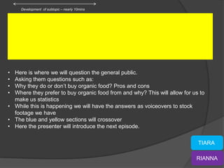 Development of subtopic – nearly 10mins




• Here is where we will question the general public.
• Asking them questions such as:
• Why they do or don’t buy organic food? Pros and cons
• Where they prefer to buy organic food from and why? This will allow for us to
  make us statistics
• While this is happening we will have the answers as voiceovers to stock
  footage we have
• The blue and yellow sections will crossover
• Here the presenter will introduce the next episode.

                                                                            TIARA

                                                                           RIANNA
 