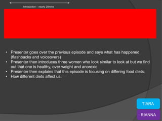 Introduction – nearly 20mins




• Presenter goes over the previous episode and says what has happened
  (flashbacks and voiceovers)
• Presenter then introduces three women who look similar to look at but we find
  out that one is healthy, over weight and anorexic
• Presenter then explains that this episode is focusing on differing food diets.
• How different diets affect us.




                                                                           TIARA

                                                                          RIANNA
 
