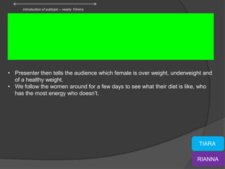 Introduction of subtopic – nearly 10mins




• Presenter then tells the audience which female is over weight, underweight and
  of a healthy weight.
• We follow the women around for a few days to see what their diet is like, who
  has the most energy who doesn’t.




                                                                          TIARA

                                                                          RIANNA
 
