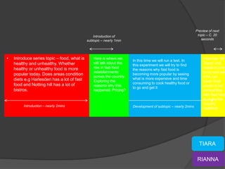 Preview of next
                                                 Introduction of                                                 topic – C. 20
                                             subtopic – nearly 1min                                                seconds




•   Introduce series topic – food, what is       Here is where we
                                                                       In this time we will run a test. In
                                                                                                                    Interview ‘Mr
    healthy and unhealthy. Whether               will talk about the                                                Tesco’ and
                                                                       this experiment we will try to find
    healthy or unhealthy food is more            rise in fast food                                                  speak to him
                                                                       the reasons why fast food is
                                                 establishments                                                     to try and see
    popular today. Does areas condition                                becoming more popular by seeing
                                                 across the country.                                                if he can
    diets e.g Harlesden has a lot of fast                              what is more expensive and time
                                                 Exploring the                                                      lower food
    food and Notting hill has a lot of                                 consuming to cook healthy food or
                                                 reasons why this                                                   prices to be
                                                                       to go and get it
    bistros.                                     happened. Pricing?                                                 competitive
                                                                                                                    with fast food
                                                                                                                    to make the
                                                                                                                    country
         Introduction – nearly 2mins                                   Development of subtopic – nearly 2mins
                                                                                                                    healthier.




                                                                                                                  TIARA

                                                                                                                 RIANNA
 