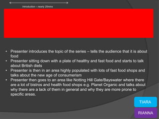 Introduction – nearly 20mins




• Presenter introduces the topic of the series – tells the audience that it is about
  food
• Presenter sitting down with a plate of healthy and fast food and starts to talk
  about British diets
• Presenter is then in an area highly populated with lots of fast food shops and
  talks about the new age of consumerism
• Presenter then goes to an area like Notting Hill Gate/Bayswater where there
  are a lot of bistros and health food shops e.g. Planet Organic and talks about
  why there are a lack of them in general and why they are more prone to
  specific areas.
                                                                               TIARA

                                                                              RIANNA
 