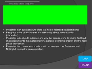 Introduction of subtopic – nearly 10mins




• Presenter then questions why there is a rise of fast food establishments.
• Fast pace shots of restaurants and take away shops in our location
  (Harlesden).
• Presenter talks about Harlesden and why this area is prone to having fast food
  chains looking into the average family, average economic bracket and the food
  prices themselves.
• Presenter then draws a comparison with an area such as Bayswater and
  Nottinghill posing the same question.



                                                                           TIARA

                                                                          RIANNA
 