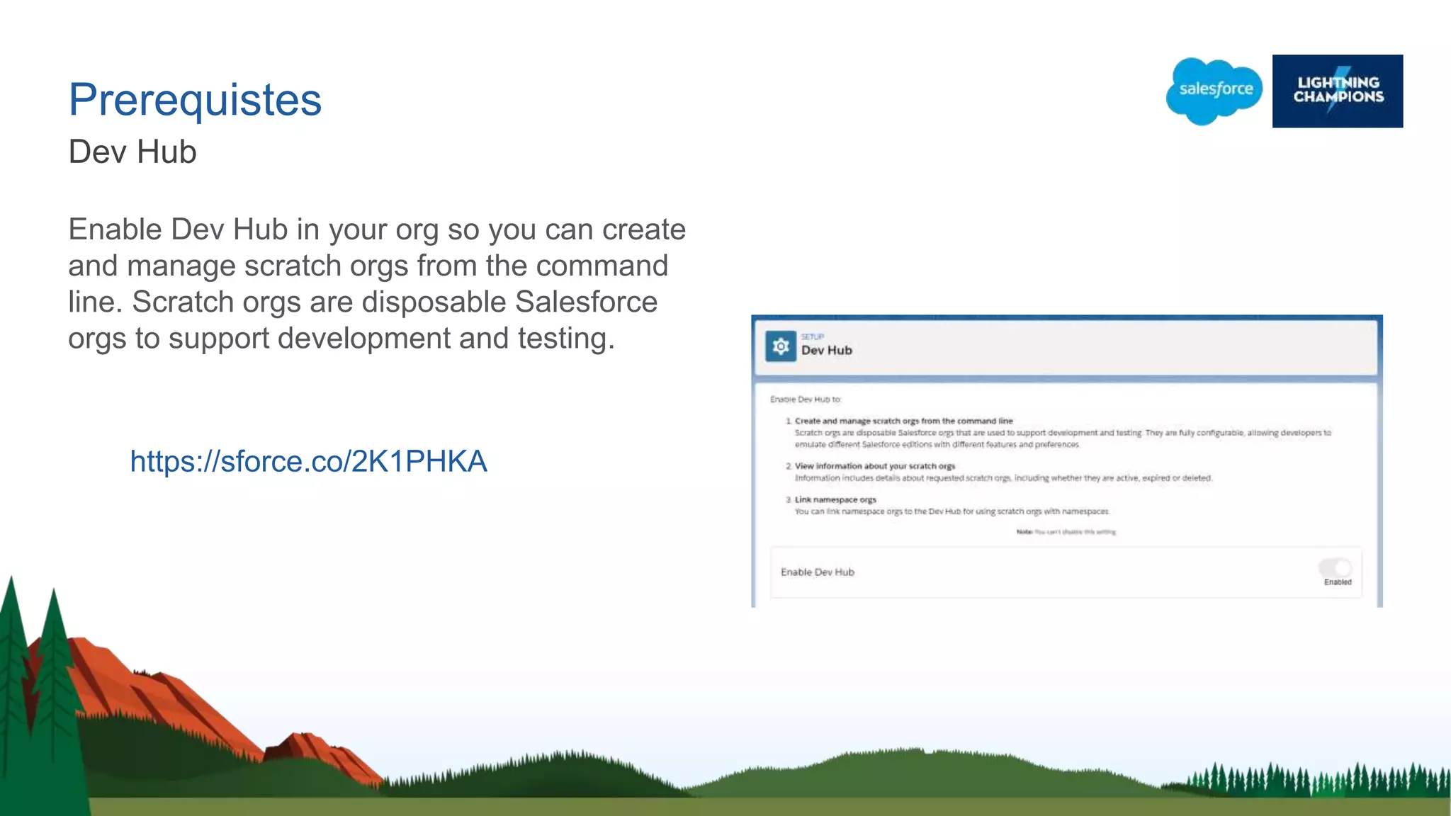 Prerequistes
Dev Hub
https://sforce.co/2K1PHKA
Enable Dev Hub in your org so you can create
and manage scratch orgs from the command
line. Scratch orgs are disposable Salesforce
orgs to support development and testing.
 
