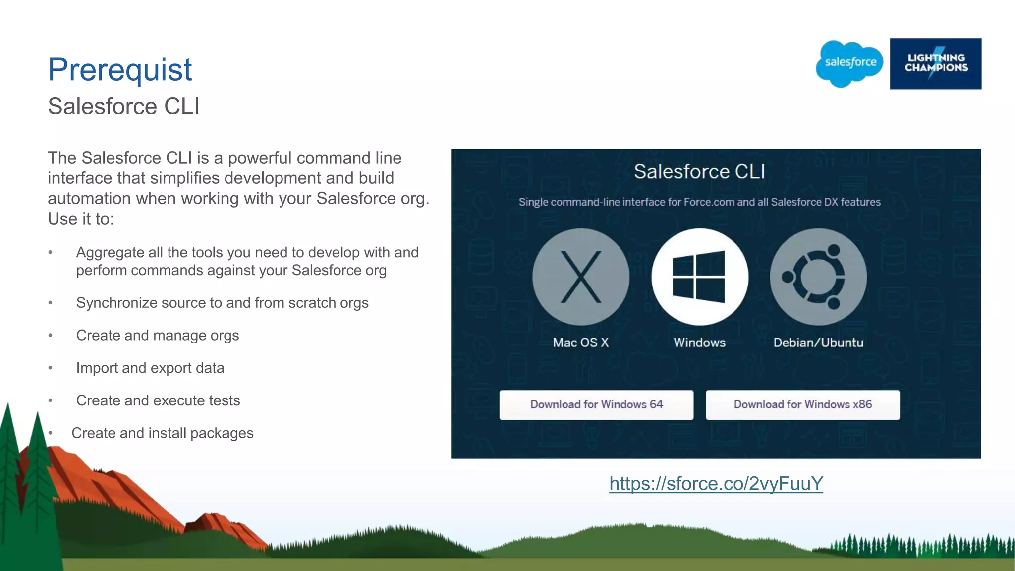 The Salesforce CLI is a powerful command line
interface that simplifies development and build
automation when working with your Salesforce org.
Use it to:
• Aggregate all the tools you need to develop with and
perform commands against your Salesforce org
• Synchronize source to and from scratch orgs
• Create and manage orgs
• Import and export data
• Create and execute tests
• Create and install packages
Prerequist
Salesforce CLI
https://sforce.co/2vyFuuY
 