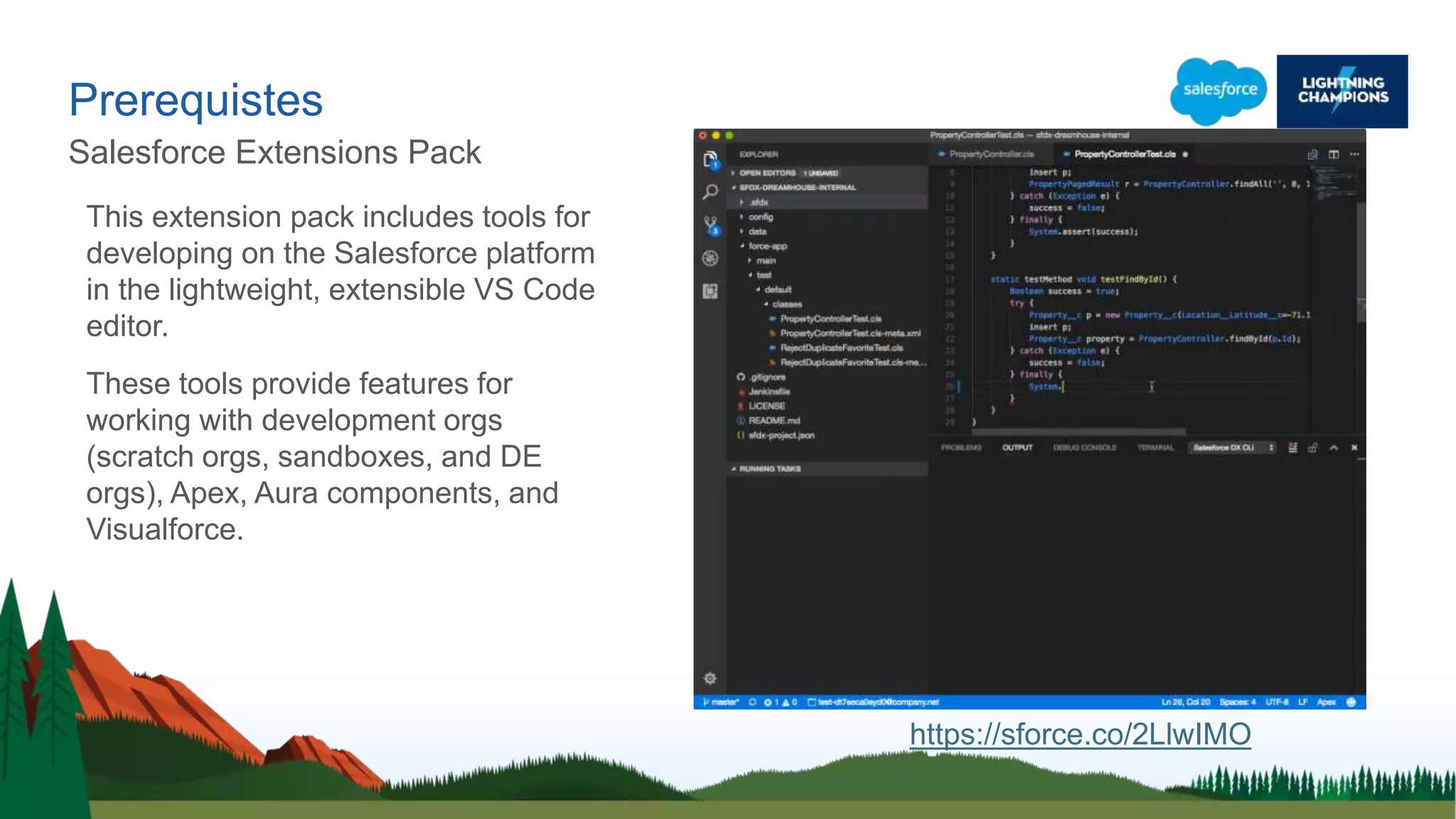 Prerequistes
Salesforce Extensions Pack
This extension pack includes tools for
developing on the Salesforce platform
in the lightweight, extensible VS Code
editor.
These tools provide features for
working with development orgs
(scratch orgs, sandboxes, and DE
orgs), Apex, Aura components, and
Visualforce.
https://sforce.co/2LlwIMO
 