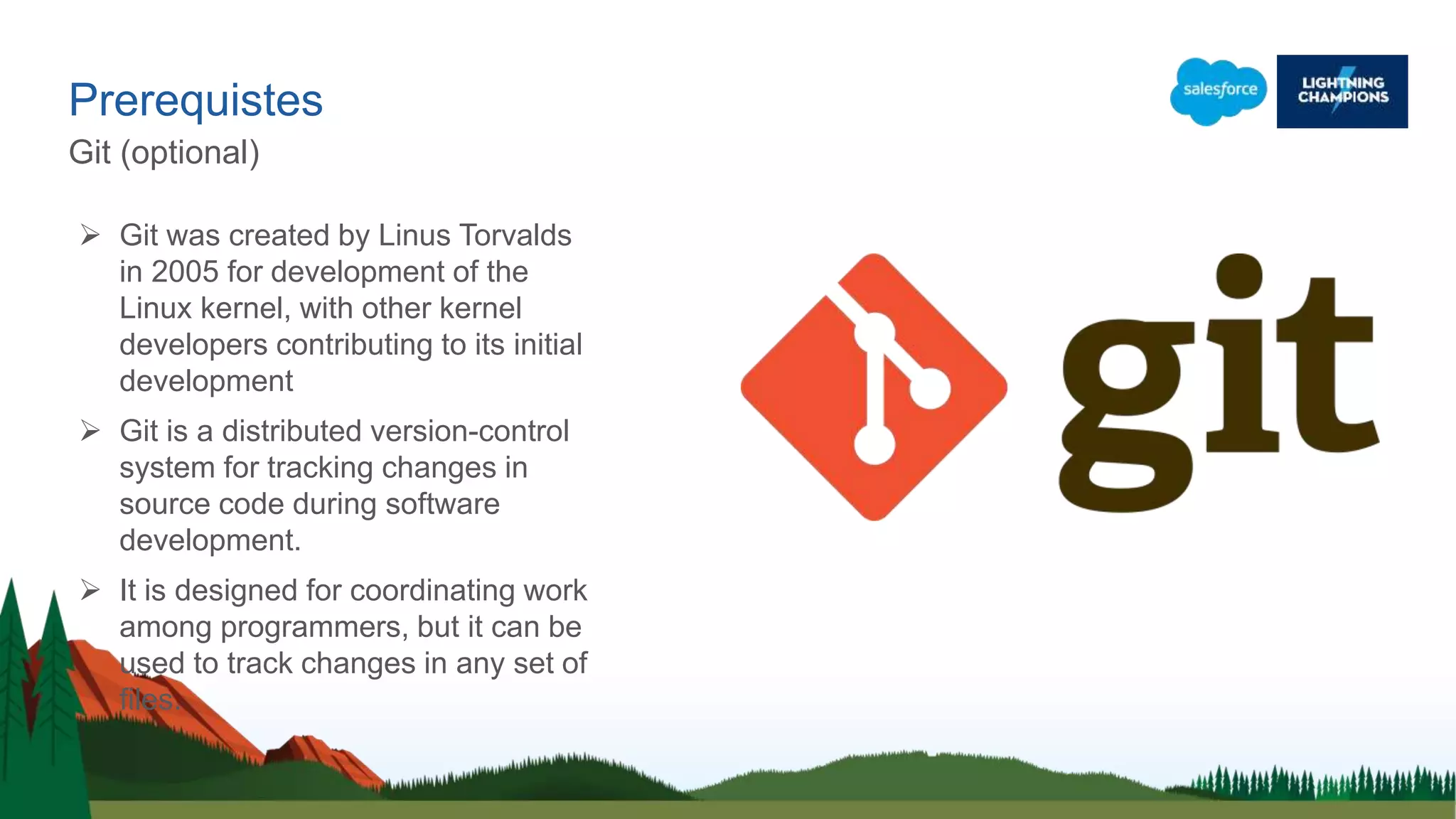 Prerequistes
Git (optional)
 Git was created by Linus Torvalds
in 2005 for development of the
Linux kernel, with other kernel
developers contributing to its initial
development
 Git is a distributed version-control
system for tracking changes in
source code during software
development.
 It is designed for coordinating work
among programmers, but it can be
used to track changes in any set of
files.
 