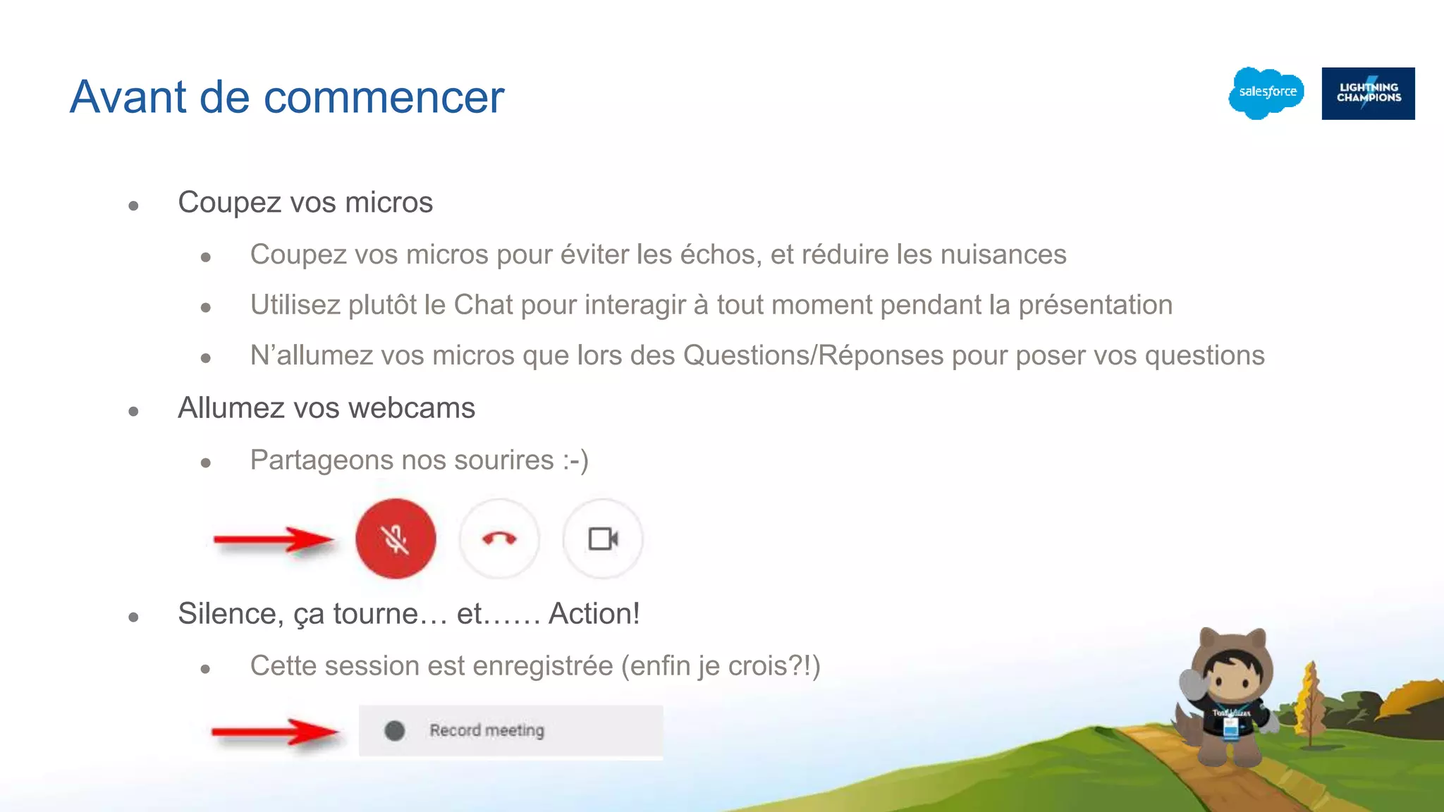 Avant de commencer
● Coupez vos micros
● Coupez vos micros pour éviter les échos, et réduire les nuisances
● Utilisez plutôt le Chat pour interagir à tout moment pendant la présentation
● N’allumez vos micros que lors des Questions/Réponses pour poser vos questions
● Allumez vos webcams
● Partageons nos sourires :-)
● Silence, ça tourne… et…… Action!
● Cette session est enregistrée (enfin je crois?!)
 
