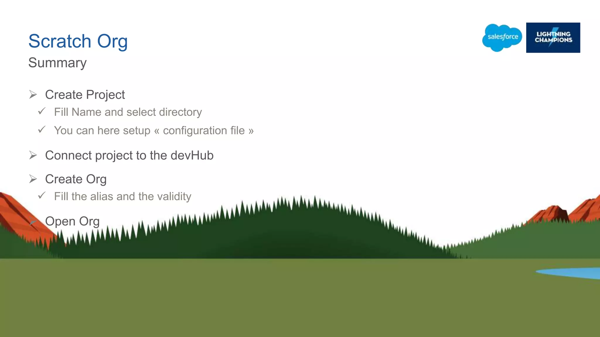 Scratch Org
Summary
 Create Project
 Fill Name and select directory
 You can here setup « configuration file »
 Connect project to the devHub
 Create Org
 Fill the alias and the validity
 Open Org
 