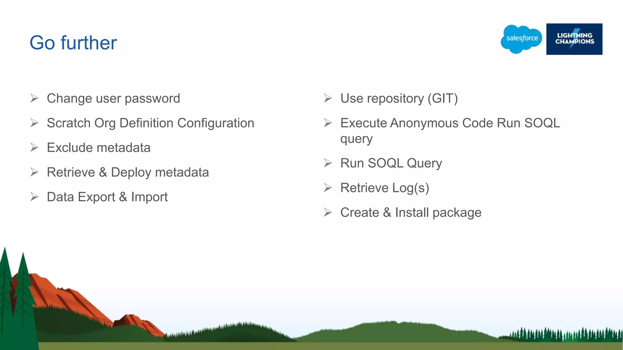 Go further
 Change user password
 Scratch Org Definition Configuration
 Exclude metadata
 Retrieve & Deploy metadata
 Data Export & Import
 Use repository (GIT)
 Execute Anonymous Code Run SOQL
query
 Run SOQL Query
 Retrieve Log(s)
 Create & Install package
 
