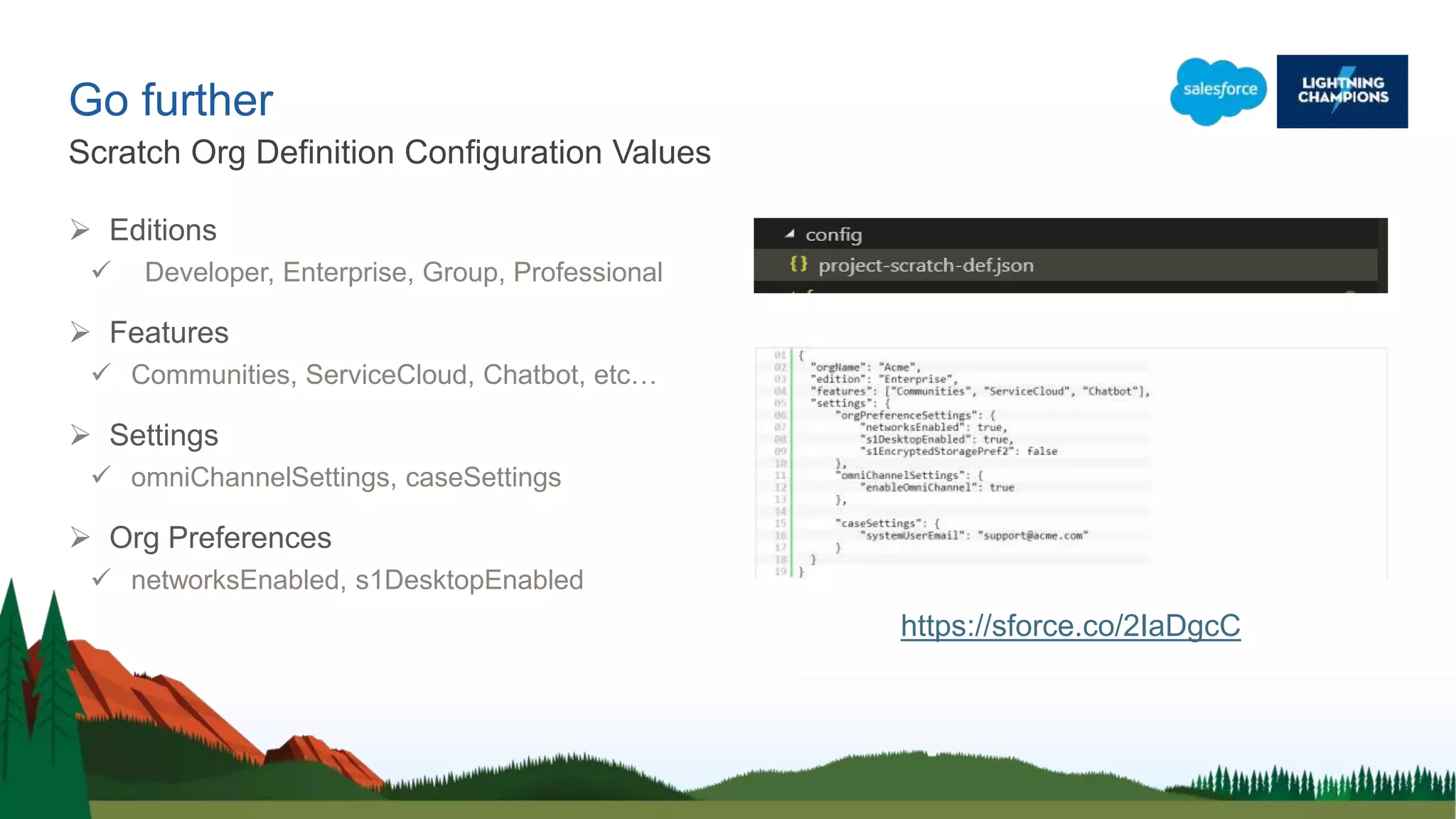 Go further
 Editions
 Developer, Enterprise, Group, Professional
 Features
 Communities, ServiceCloud, Chatbot, etc…
 Settings
 omniChannelSettings, caseSettings
 Org Preferences
 networksEnabled, s1DesktopEnabled
Scratch Org Definition Configuration Values
https://sforce.co/2IaDgcC
 