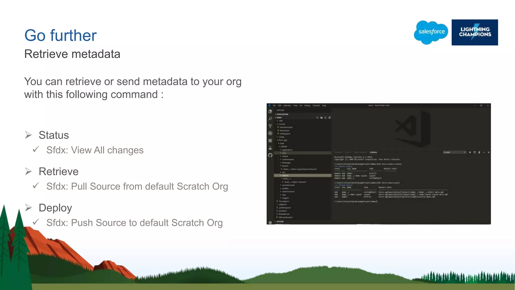 Go further
You can retrieve or send metadata to your org
with this following command :
 Status
 Sfdx: View All changes
 Retrieve
 Sfdx: Pull Source from default Scratch Org
 Deploy
 Sfdx: Push Source to default Scratch Org
Retrieve metadata
 
