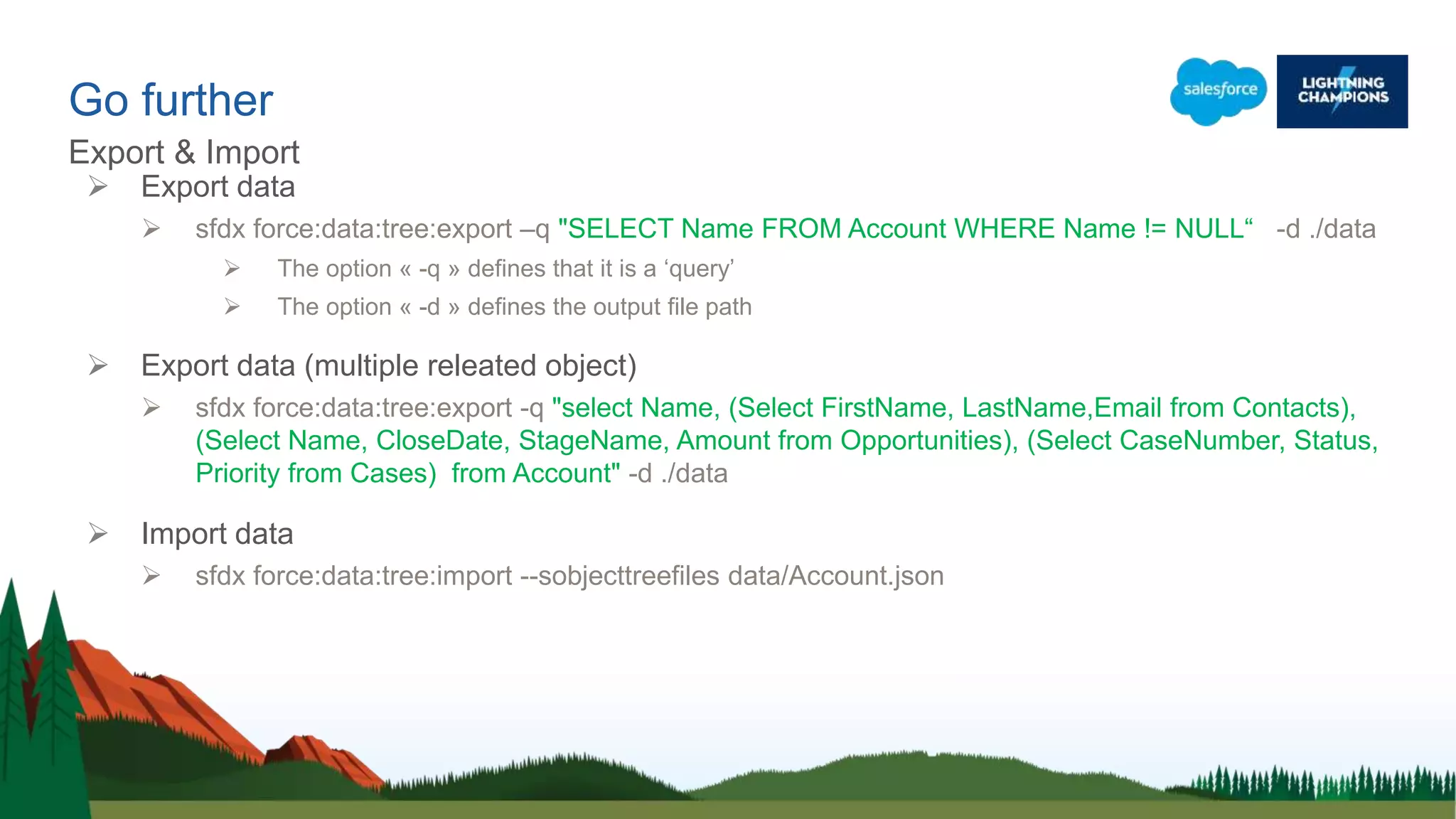 Go further
Export & Import
 Export data
 sfdx force:data:tree:export –q "SELECT Name FROM Account WHERE Name != NULL“ -d ./data
 The option « -q » defines that it is a ‘query’
 The option « -d » defines the output file path
 Export data (multiple releated object)
 sfdx force:data:tree:export -q "select Name, (Select FirstName, LastName,Email from Contacts),
(Select Name, CloseDate, StageName, Amount from Opportunities), (Select CaseNumber, Status,
Priority from Cases) from Account" -d ./data
 Import data
 sfdx force:data:tree:import --sobjecttreefiles data/Account.json
 