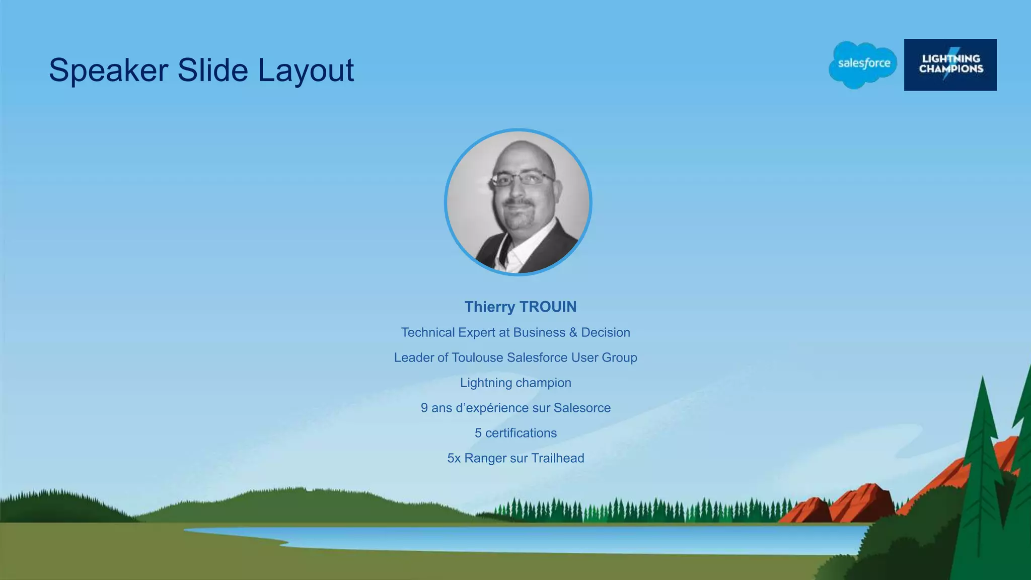 Technical Expert at Business & Decision
Leader of Toulouse Salesforce User Group
Lightning champion
9 ans d’expérience sur Salesorce
5 certifications
5x Ranger sur Trailhead
Thierry TROUIN
Speaker Slide Layout
 