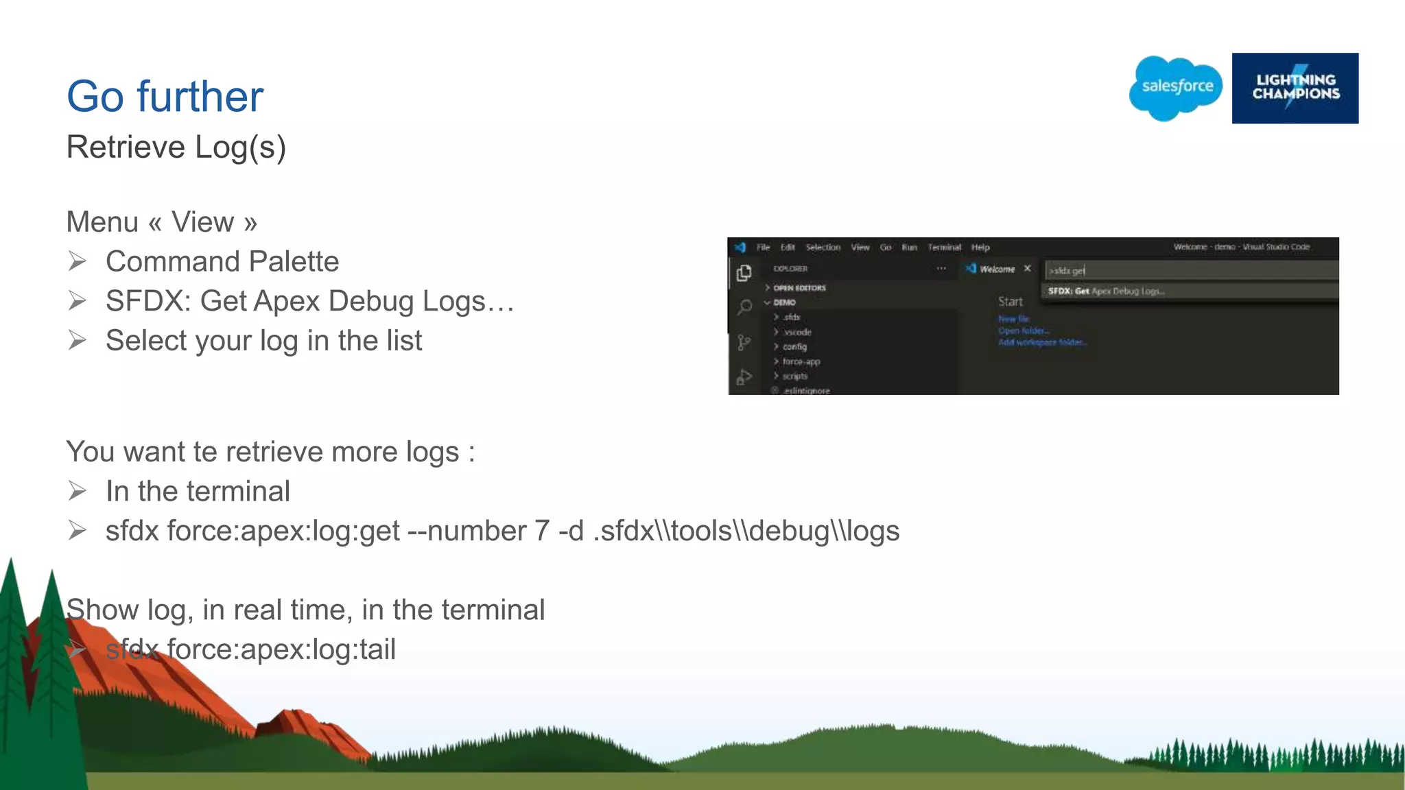 Go further
Menu « View »
 Command Palette
 SFDX: Get Apex Debug Logs…
 Select your log in the list
You want te retrieve more logs :
 In the terminal
 sfdx force:apex:log:get --number 7 -d .sfdxtoolsdebuglogs
Show log, in real time, in the terminal
 sfdx force:apex:log:tail
Retrieve Log(s)
 