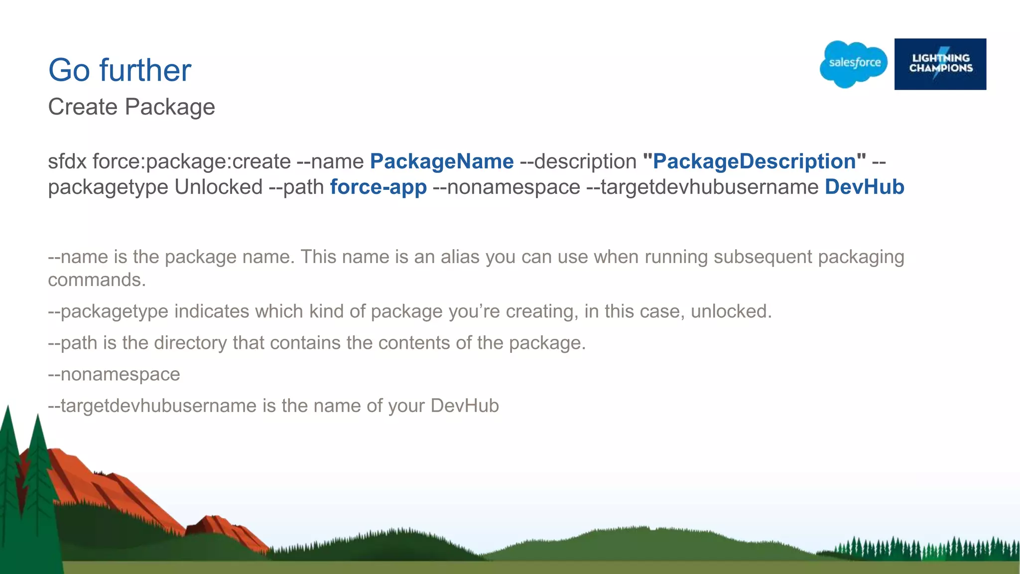 sfdx force:package:create --name PackageName --description "PackageDescription" --
packagetype Unlocked --path force-app --nonamespace --targetdevhubusername DevHub
--name is the package name. This name is an alias you can use when running subsequent packaging
commands.
--packagetype indicates which kind of package you’re creating, in this case, unlocked.
--path is the directory that contains the contents of the package.
--nonamespace
--targetdevhubusername is the name of your DevHub
Go further
Create Package
 