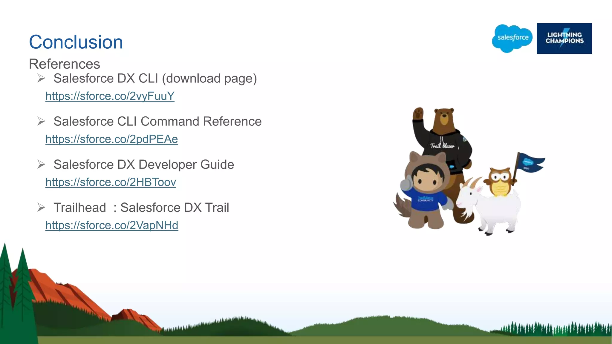 Conclusion
References
 Salesforce DX CLI (download page)
https://sforce.co/2vyFuuY
 Salesforce CLI Command Reference
https://sforce.co/2pdPEAe
 Salesforce DX Developer Guide
https://sforce.co/2HBToov
 Trailhead : Salesforce DX Trail
https://sforce.co/2VapNHd
 