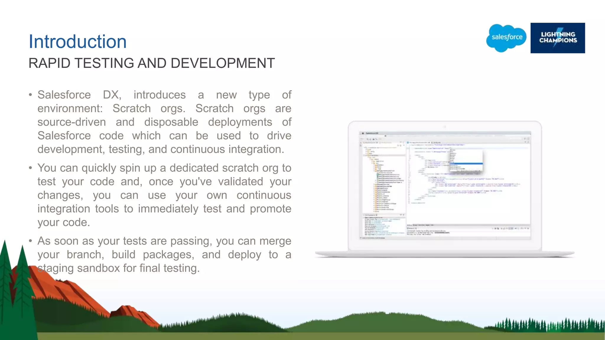 Introduction
• Salesforce DX, introduces a new type of
environment: Scratch orgs. Scratch orgs are
source-driven and disposable deployments of
Salesforce code which can be used to drive
development, testing, and continuous integration.
• You can quickly spin up a dedicated scratch org to
test your code and, once you've validated your
changes, you can use your own continuous
integration tools to immediately test and promote
your code.
• As soon as your tests are passing, you can merge
your branch, build packages, and deploy to a
staging sandbox for final testing.
RAPID TESTING AND DEVELOPMENT
 