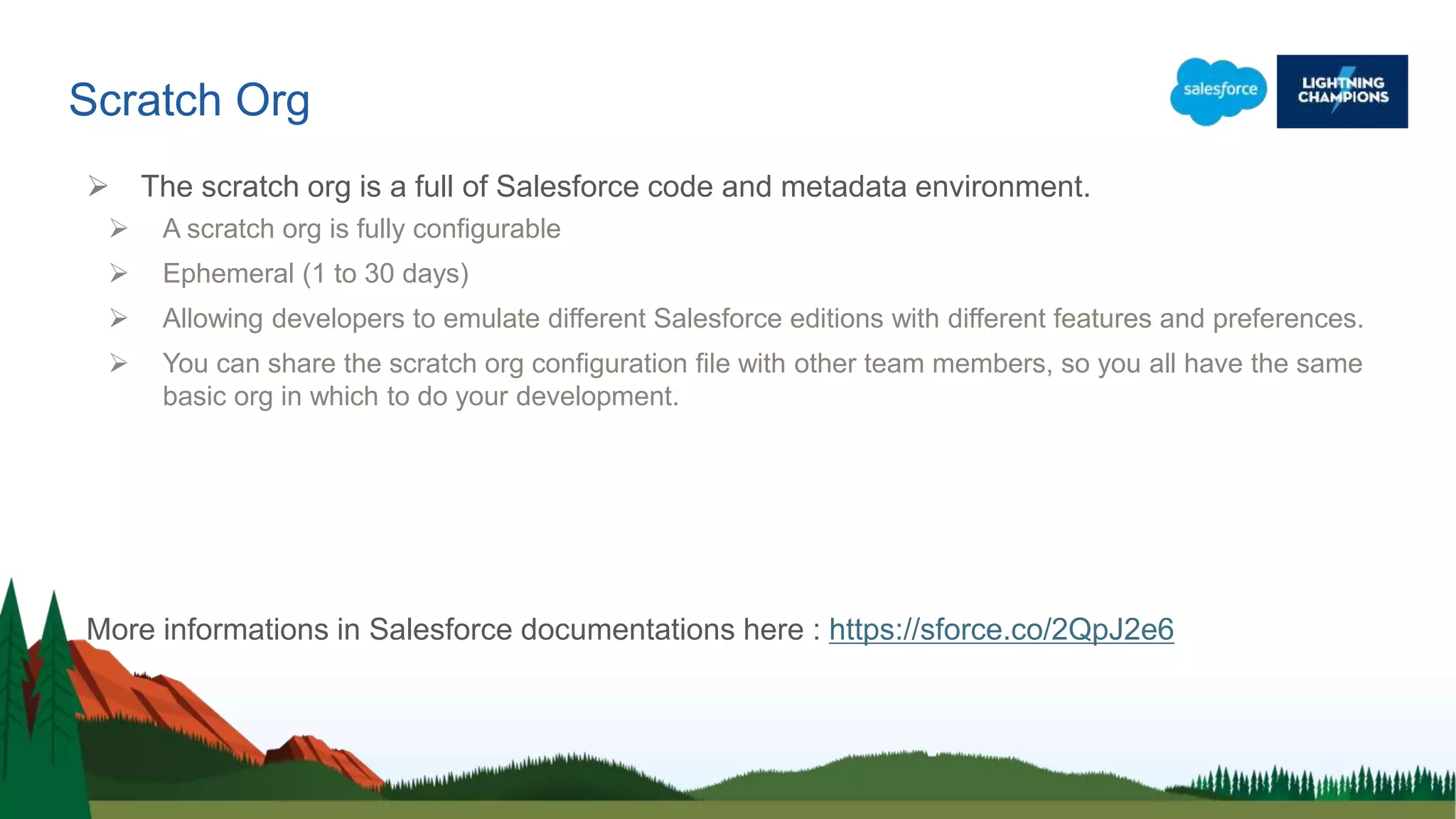 Scratch Org
 The scratch org is a full of Salesforce code and metadata environment.
 A scratch org is fully configurable
 Ephemeral (1 to 30 days)
 Allowing developers to emulate different Salesforce editions with different features and preferences.
 You can share the scratch org configuration file with other team members, so you all have the same
basic org in which to do your development.
More informations in Salesforce documentations here : https://sforce.co/2QpJ2e6
 