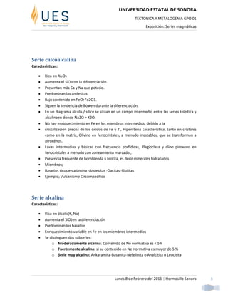 UNIVERSIDAD ESTATAL DE SONORA
TECTONICA Y METALOGENIA GPO 01
Exposición: Series magmáticas
Lunes 8 de Febrero del 2016 | Hermosillo Sonora 3
Serie calcoalcalina
Características:
 Rica en Al2O3 .
 Aumenta el SiO2con la diferenciación.
 Presentan más Ca y Na que potasio.
 Predominan las andesitas.
 Bajo contenido en FeO+Fe2O3.
 Siguen la tendencia de Bowen durante la diferenciación.
 En un diagrama álcalis / sílice se sitúan en un campo intermedio entre las series toleítica y
alcalinaen donde Na2O > K2O.
 No hay enriquecimiento en Fe en los miembros intermedios, debido a la
 cristalización precoz de los óxidos de Fe y Ti, Hiperstena característica, tanto en cristales
como en la matriz, Olivino en fenocristales, a menudo inestables, que se transforman a
piroxénos.
 Lavas intermedias y básicas con frecuencia porfídicas, Plagioclasa y clino piroxeno en
fenocristales a menudo con zoneamiento marcado.,
 Presencia frecuente de hornblenda y biotita, es decir minerales hidratados
 Miembros;
 Basaltos ricos en alúmina -Andesitas -Dacitas -Riolitas
 Ejemplo; Vulcanismo Circumpacifico
Serie alcalina
Características:
 Rica en álcalis(K, Na)
 Aumenta el SiO2en la diferenciación
 Predominan los basaltos
 Enriquecimiento variable en Fe en los miembros intermedios
 Se distinguen dos subseries:
o Moderadamente alcalina: Contenido de Ne normativa es < 5%
o Fuertemente alcalina: si su contenido en Ne normativa es mayor de 5 %
o Serie muy alcalina: Ankaramita-Basanita-Nefelinita o Analcitita o Leucitita
 