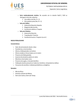UNIVERSIDAD ESTATAL DE SONORA
TECTONICA Y METALOGENIA GPO 01
Exposición: Series magmáticas
Lunes 8 de Febrero del 2016 | Hermosillo Sonora 4
o Serie moderadamente alcalina: De acuerdo con la relación Na2O / K2O se
distinguen otras dos subseries:
 Una sódica con( Na / K > 1)
 Otra potásica pero( Na / K < 1)
o Sub serie Sódica:
 Ankaramita-Basanita-Hawaiita
 Mugearita-Benmoreíta
 Fonolita de nefelina o Traquita
o Sub serie Potásica:
 Ankaramita-Basanita
 Traquibasalto-Tristanita
 Fonolita de leucita o Traquita rica en K
ROCAS PERALCALINAS
Características:
o Valor alto de larelación álcalis / sílice
o Pantelleritas y Commenditas
o Olivino y feldespatoides normativos
o Olivino estable en fenocristales y en la matriz
o Presencia de feldespatoides
o Ausencia de piroxénos pobres en calcio
o Miembros intermedios raros
o Presencia de augita, a menudo titanífera
o Feldespato alcalino presente en todos los miembros, incluyendo los máficos
o Frecuencia de xenolitos ( nódulos) peridotíticos y eclogíticos.
Ejemplos:
o Rifts de África
o Oriental y Oriente de México
o Sierra San Carlos y Sierra de Tamps.
 